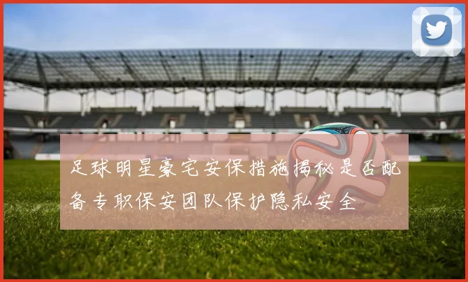 足球明星豪宅安保措施揭秘是否配备专职保安团队保护隐私安全