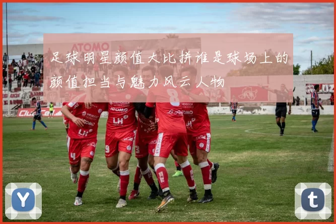 足球明星颜值大比拼谁是球场上的颜值担当与魅力风云人物