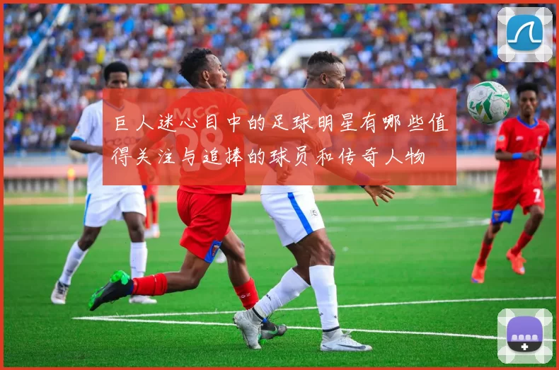 巨人迷心目中的足球明星有哪些值得关注与追捧的球员和传奇人物