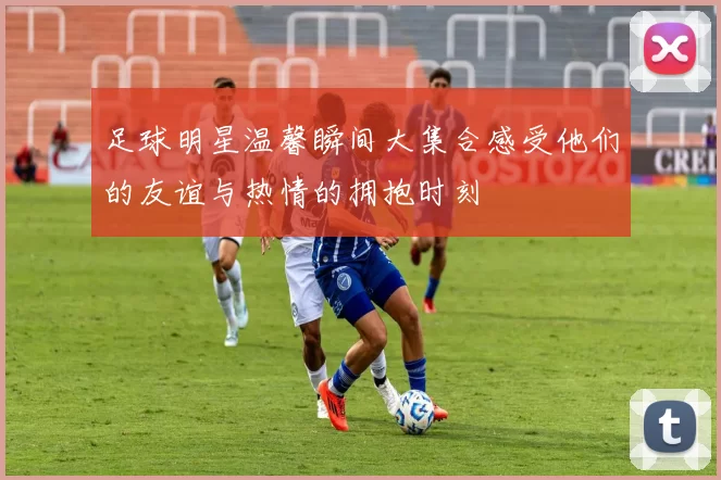 足球明星温馨瞬间大集合感受他们的友谊与热情的拥抱时刻