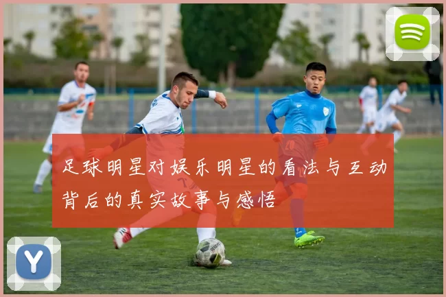 足球明星对娱乐明星的看法与互动背后的真实故事与感悟