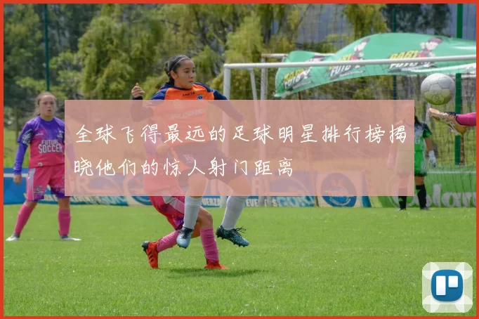 全球飞得最远的足球明星排行榜揭晓他们的惊人射门距离