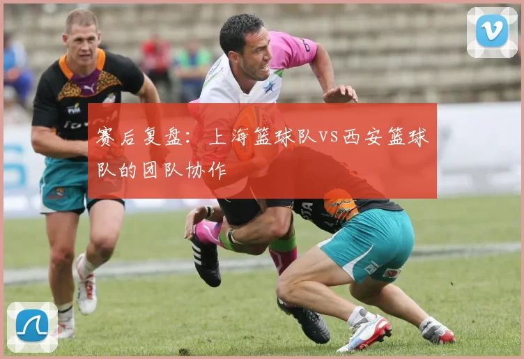 赛后复盘：上海篮球队vs西安篮球队的团队协作