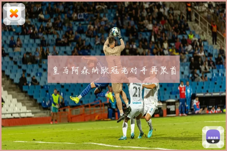 皇马阿森纳欧冠老对手再聚首