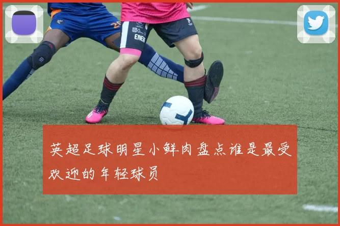 英超足球明星小鲜肉盘点谁是最受欢迎的年轻球员