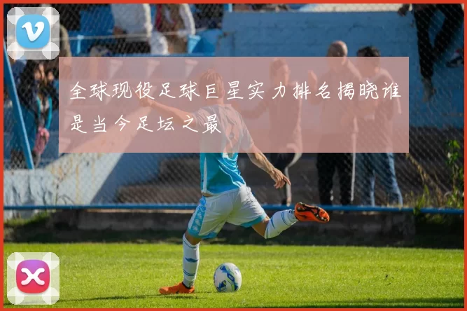全球现役足球巨星实力排名揭晓谁是当今足坛之最