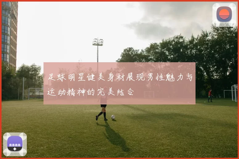 足球明星健美身材展现男性魅力与运动精神的完美结合